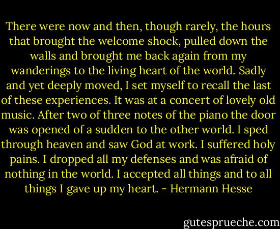 There were now and then, though rarely, the hours that brought the welcome shock, pulled down the walls and brought me back again from my wanderings to the living heart of the world. Sadly and yet deeply moved, I set myself to recall the last of these experiences. It was at a concert of lovely old music. After two of three notes of the piano the door was opened of a sudden to the other world. I sped through heaven and saw God at work. I suffered holy pains. I dropped all my defenses and was afraid of nothing in the world. I accepted all things and to all things I gave up my heart. - Hermann Hesse