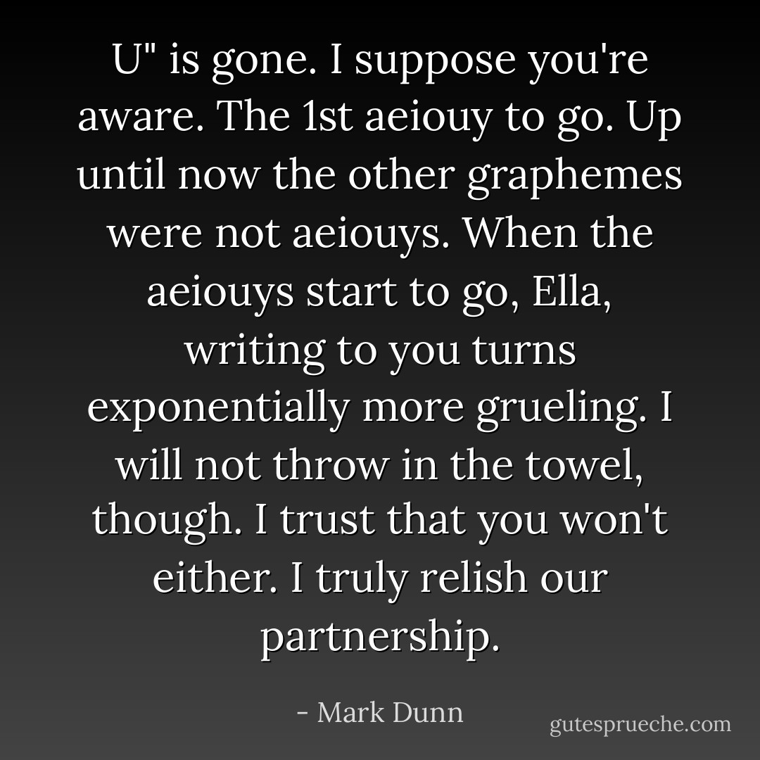 U" is gone. I suppose you're aware. The 1st aeiouy to go. Up until now the other graphemes were not aeiouys. When the aeiouys start to go, Ella, writing to you turns exponentially more grueling. I will not throw in the towel, though. I trust that you won't either. I truly relish our partnership. - Mark Dunn