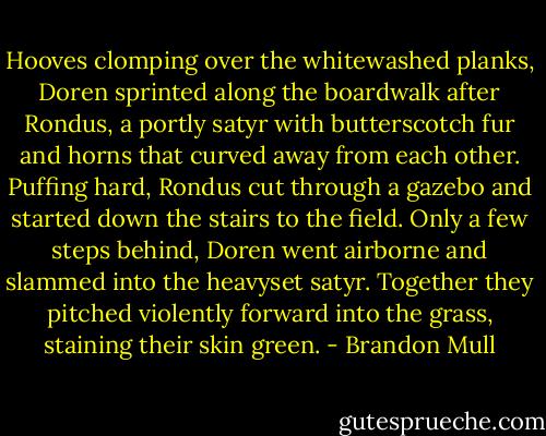 Hooves clomping over the whitewashed planks, Doren sprinted along the boardwalk after Rondus, a portly satyr with butterscotch fur and horns that curved away from each other. Puffing hard, Rondus cut through a gazebo and started down the stairs to the field. Only a few steps behind, Doren went airborne and slammed into the heavyset satyr. Together they pitched violently forward into the grass, staining their skin green. - Brandon Mull