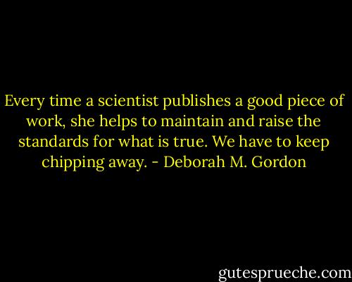 Every time a scientist publishes a good piece of work, she helps to maintain and raise the standards for what is true. We have to keep chipping away. - Deborah M. Gordon