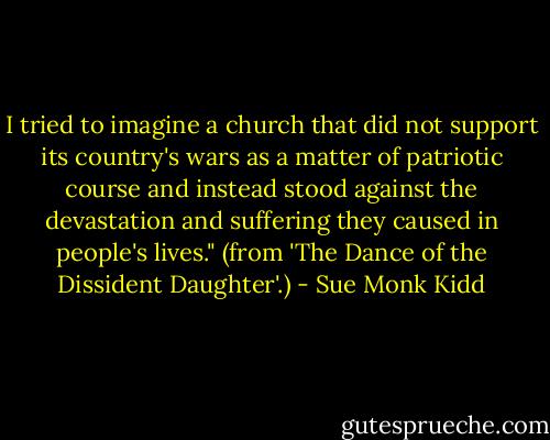 I tried to imagine a church that did not support its country's wars as a matter of patriotic course and instead stood against the devastation and suffering they caused in people's lives." (from 'The Dance of the Dissident Daughter'.) - Sue Monk Kidd