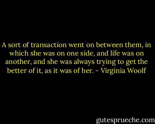 A sort of transaction went on between them, in which she was on one side, and life was on another, and she was always trying to get the better of it, as it was of her. - Virginia Woolf