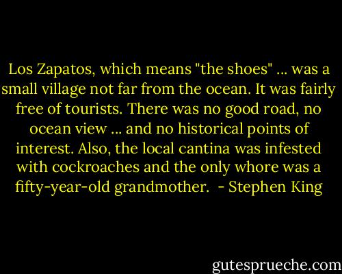 Los Zapatos, which means "the shoes" ... was a small village not far from the ocean. It was fairly free of tourists. There was no good road, no ocean view ... and no historical points of interest. Also, the local cantina was infested with cockroaches and the only whore was a fifty-year-old grandmother.  - Stephen King