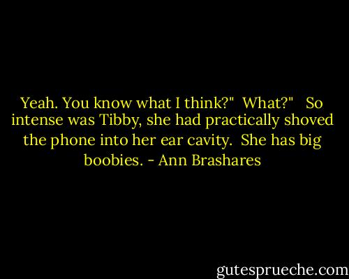 Yeah. You know what I think?"<br /><br />What?" <br /><br />So intense was Tibby, she had practically shoved the phone into her ear cavity.<br /><br />She has big boobies. - Ann Brashares