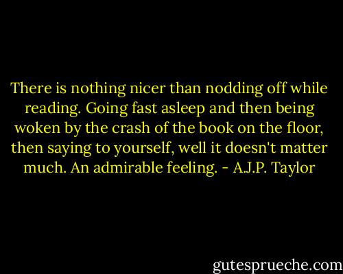There is nothing nicer than nodding off while reading. Going fast asleep and then being woken by the crash of the book on the floor, then saying to yourself, well it doesn't matter much. An admirable feeling. - A.J.P. Taylor