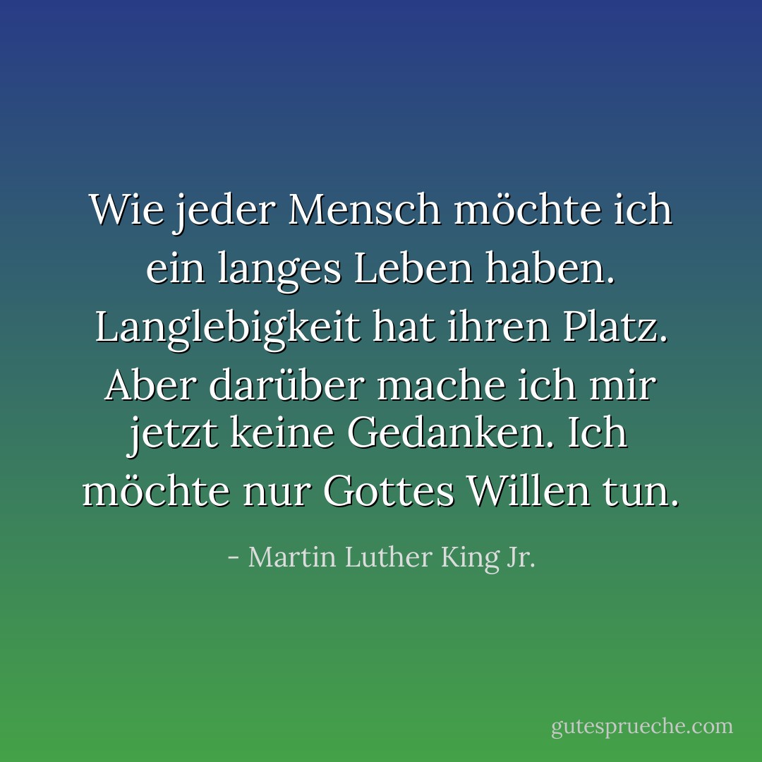 Wie jeder Mensch möchte ich ein langes Leben haben. Langlebigkeit hat ihren Platz. Aber darüber mache ich mir jetzt keine Gedanken. Ich möchte nur Gottes Willen tun. - Martin Luther King Jr.<
