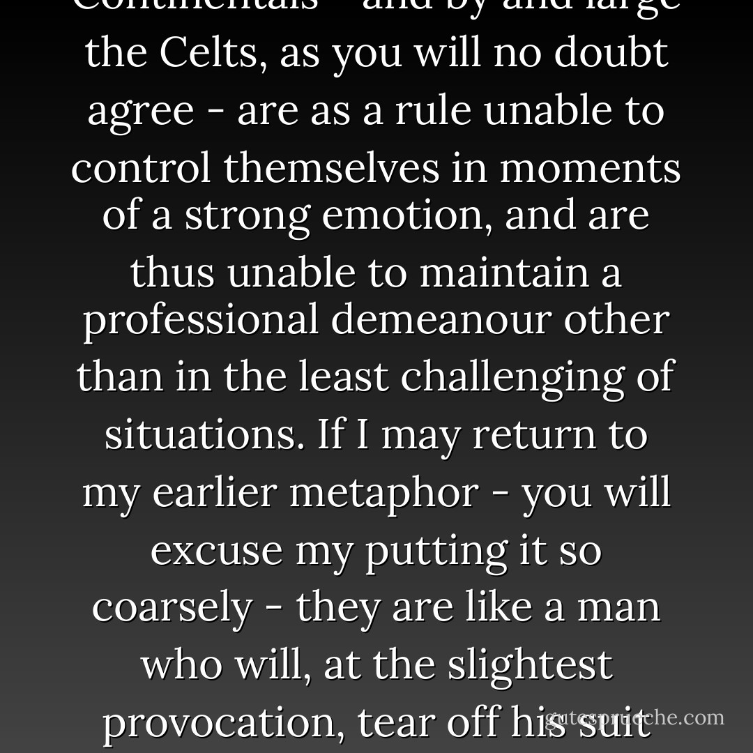 It is sometimes said that butlers only truly exist in England. Other countries, whatever title is actually used, have only manservants. I tend to believe this is true. Continentals are unable to be butlers because they are as a breed incapable of the emotional restraint which only the English race are capable of. Continentals - and by and large the Celts, as you will no doubt agree - are as a rule unable to control themselves in moments of a strong emotion, and are thus unable to maintain a professional demeanour other than in the least challenging of situations. If I may return to my earlier metaphor - you will excuse my putting it so coarsely - they are like a man who will, at the slightest provocation, tear off his suit and his shirt and run about screaming. In a word, "dignity" is beyond such persons. We English have an important advantage over foreigners in this respect and it is for this reason that when you think of a great butler, he is bound, almost by definition, to be an Englishman. - Kazuo Ishiguro