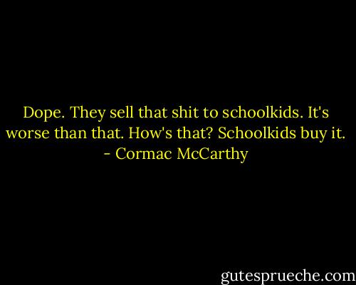 Dope.<br />They sell that shit to schoolkids.<br />It's worse than that.<br />How's that?<br />Schoolkids buy it. - Cormac McCarthy