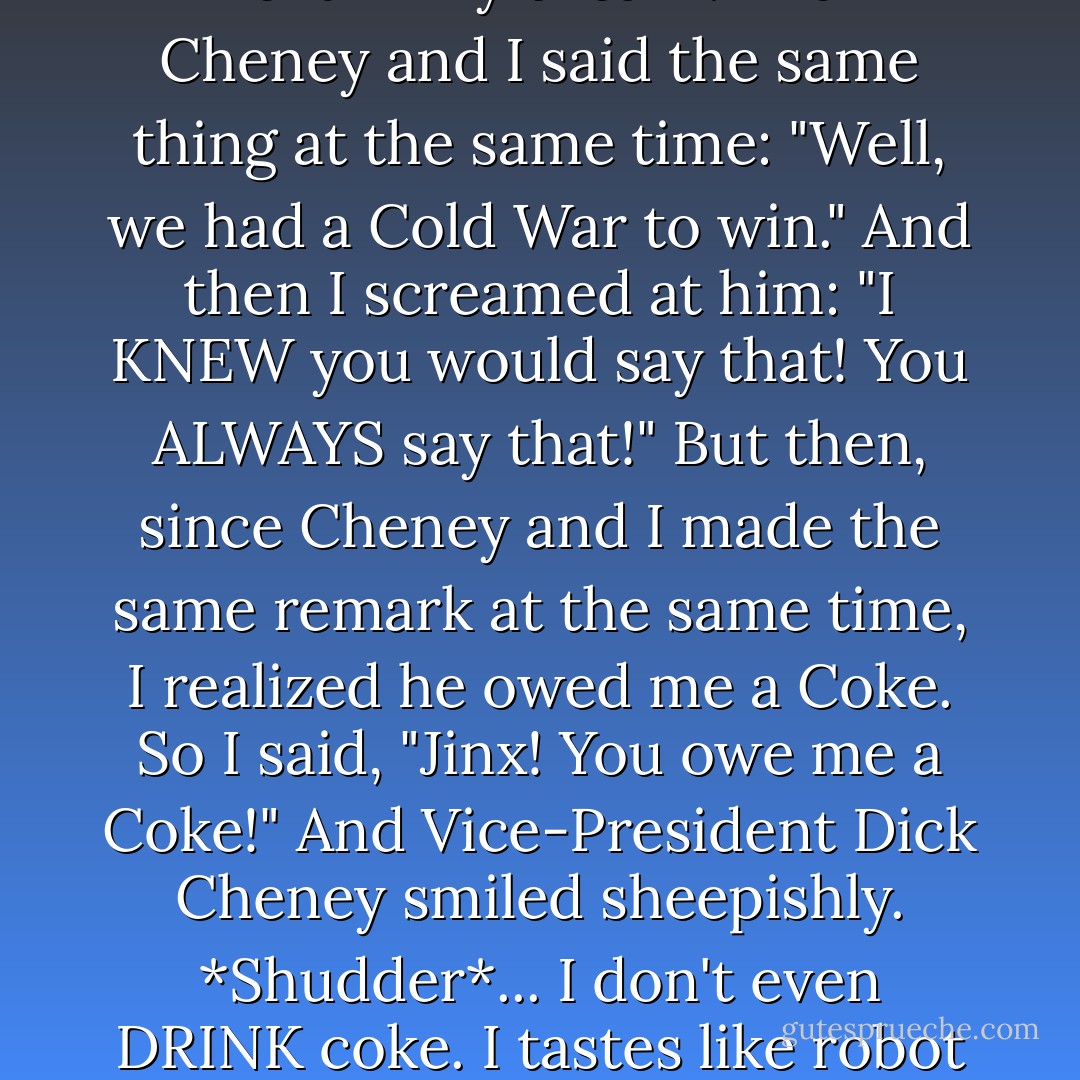 And you know what happened next in my dream? Dick Cheney and I said the same thing at the same time: "Well, we had a Cold War to win." And then I screamed at him: "I KNEW you would say that! You ALWAYS say that!" But then, since Cheney and I made the same remark at the same time, I realized he owed me a Coke. So I said, "Jinx! You owe me a Coke!" And Vice-President Dick Cheney smiled sheepishly. *Shudder*... I don't even DRINK coke. I tastes like robot sweat. - David Rees