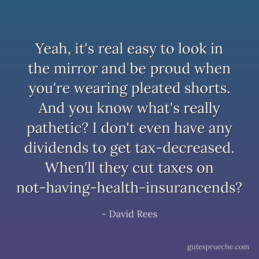 Yeah, it's real easy to look in the mirror and be proud when you're wearing pleated shorts. And you know what's really pathetic? I don't even have any dividends to get tax-decreased. When'll they cut taxes on not-having-health-insurancends? - David Rees