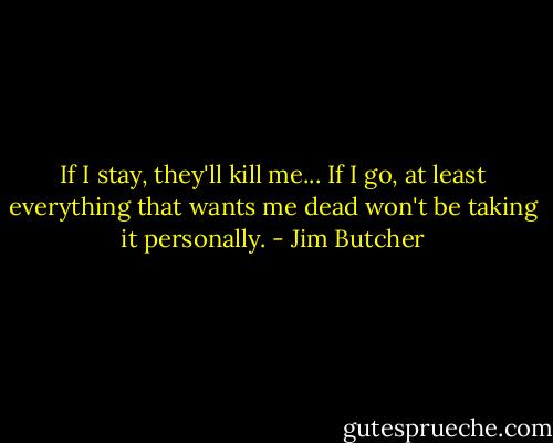 If I stay, they'll kill me... If I go, at least everything that wants me dead won't be taking it personally. - Jim Butcher