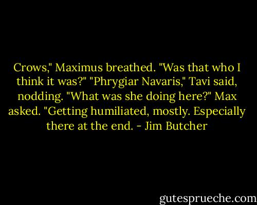 Crows," Maximus breathed. "Was that who I think it was?"<br />"Phrygiar Navaris," Tavi said, nodding.<br />"What was she doing here?" Max asked.<br />"Getting humiliated, mostly. Especially there at the end. - Jim Butcher