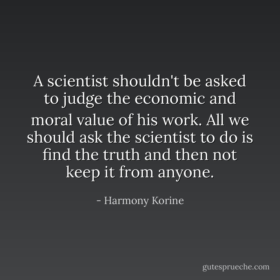 A scientist shouldn't be asked to judge the economic and moral value of his work. All we should ask the scientist to do is find the truth and then not keep it from anyone. - Harmony Korine