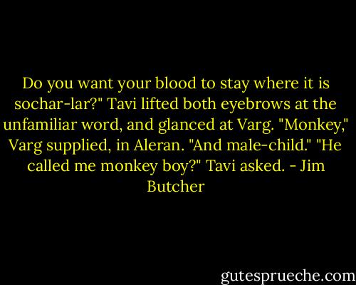 Do you want your blood to stay where it is sochar-lar?"<br />Tavi lifted both eyebrows at the unfamiliar word, and glanced at Varg.<br />"Monkey," Varg supplied, in Aleran. "And male-child."<br />"He called me monkey boy?" Tavi asked. - Jim Butcher
