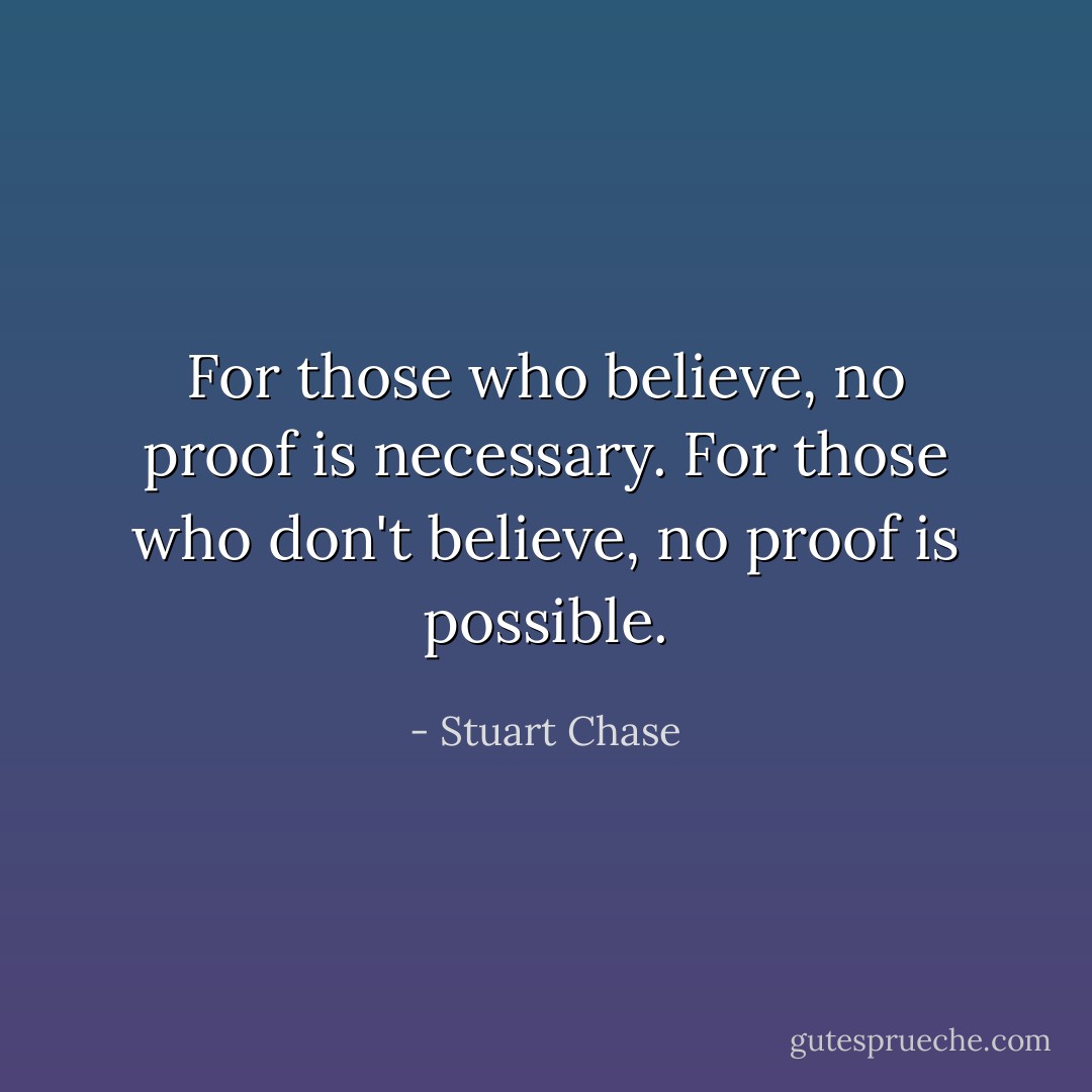 For those who believe, no proof is necessary. For those who don't believe, no proof is possible. - Stuart Chase