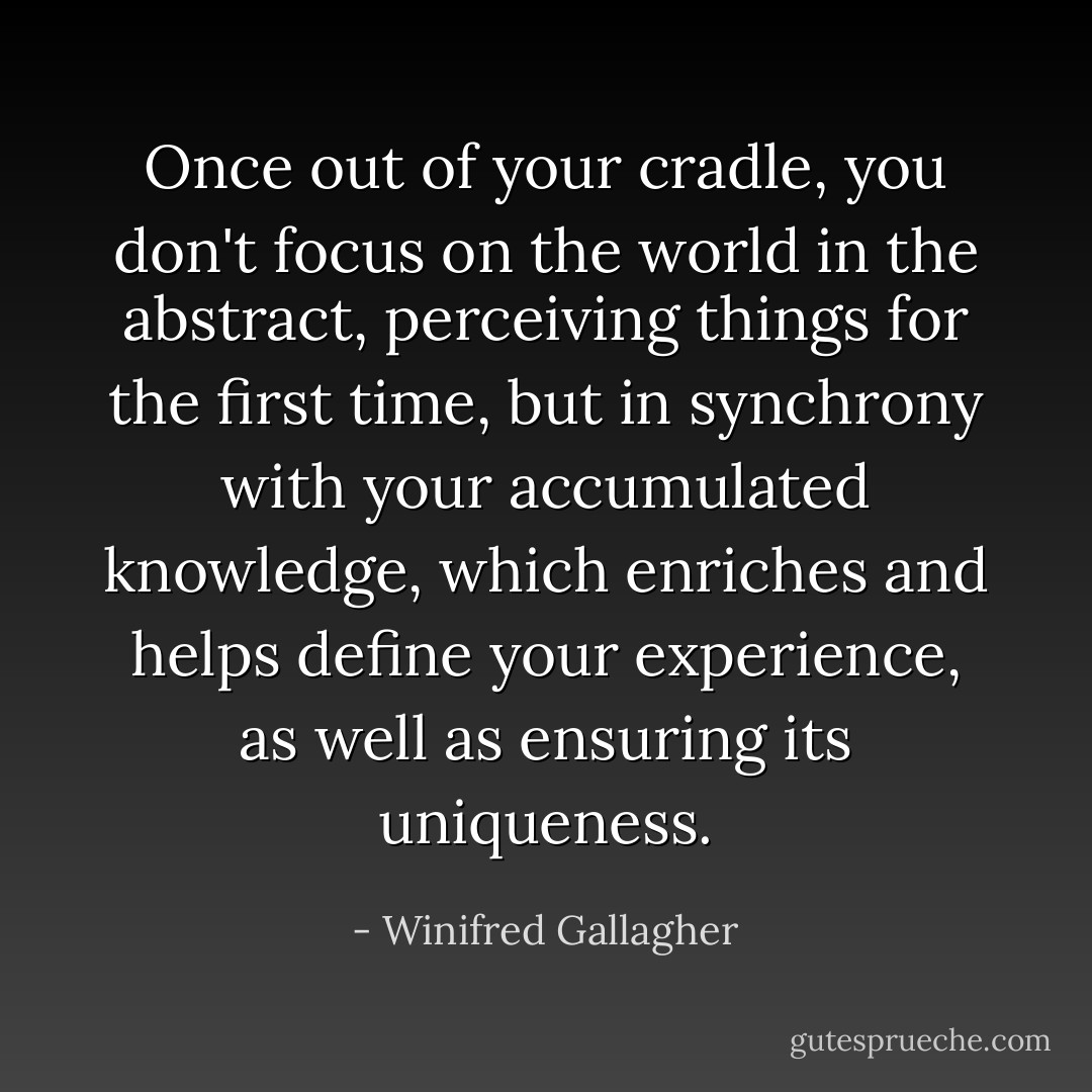 Once out of your cradle, you don't focus on the world in the abstract, perceiving things for the first time, but in synchrony with your accumulated knowledge, which enriches and helps define your experience, as well as ensuring its uniqueness. - Winifred Gallagher