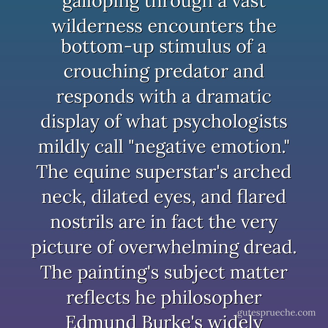 Horse Frightened by a Lion depicts a majestic stallion in a very different situation. Stubbs painted this magnetic masterpiece to illustrate the nature of the sublime, which was one of his era's most popular philosophical concepts,and its relation to a timelessly riveting feeling: fear. The magnificent horse galloping through a vast wilderness encounters the bottom-up stimulus of a crouching predator and responds with a dramatic display of what psychologists mildly call "negative emotion." The equine superstar's arched neck, dilated eyes, and flared nostrils are in fact the very picture of overwhelming dread. The painting's subject matter reflects he philosopher Edmund Burke's widely circulated Philosophical Enquiry into the Origins of Our Ideas of the Sublime and Beautiful, which asserts that because "terror" is unparalleled in commanding "astonishment," or total, single-pointed,--indeed, rapt--attention, it is "the ruling principle of the sublime. - Winifred Gallagher