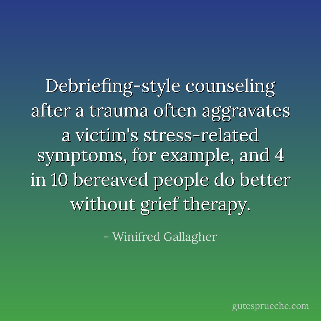 Debriefing-style counseling after a trauma often aggravates a victim's stress-related symptoms, for example, and 4 in 10 bereaved people do better without grief therapy. - Winifred Gallagher
