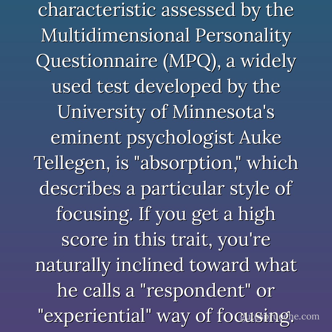 Arguably the mos intriguing characteristic assessed by the Multidimensional Personality Questionnaire (MPQ), a widely used test developed by the University of Minnesota's eminent psychologist Auke Tellegen, is "absorption," which describes a particular style of focusing. If you get a high score in this trait, you're naturally inclined toward what he calls a "respondent" or "experiential" way of focusing. - Winifred Gallagher