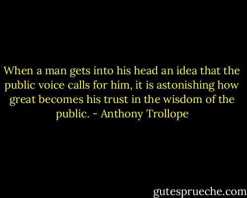 When a man gets into his head an idea that the public voice calls for him, it is astonishing how great becomes his trust in the wisdom of the public. - Anthony Trollope