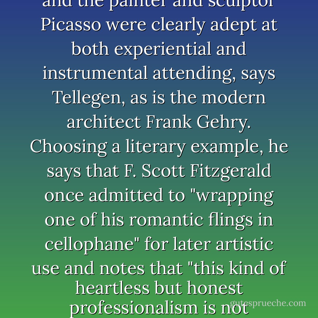 Where visual artists are concerned, the Baroque sculptor and architect Bernini and the painter and sculptor Picasso were clearly adept at both experiential and instrumental attending, says Tellegen, as is the modern architect Frank Gehry. Choosing a literary example, he says that F. Scott Fitzgerald once admitted to "wrapping one of his romantic flings in cellophane" for later artistic use and notes that "this kind of heartless but honest professionalism is not uncommon among creative people. - Winifred Gallagher