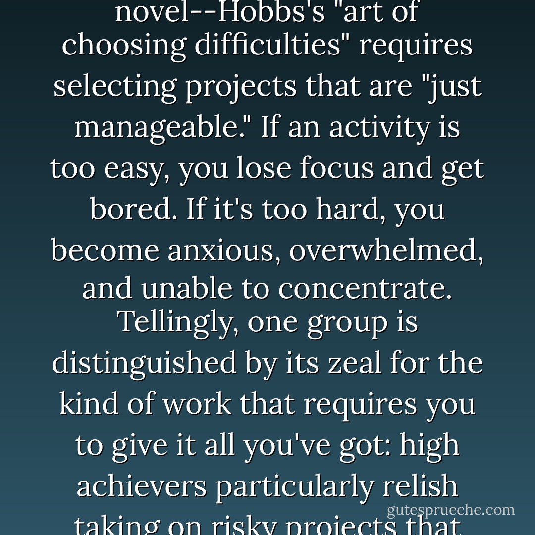 In a variation on James's recipe for interesting experience--the familiar leavened by the novel--Hobbs's "art of choosing difficulties" requires selecting projects that are "just manageable." If an activity is too easy, you lose focus and get bored. If it's too hard, you become anxious, overwhelmed, and unable to concentrate. Tellingly, one group is distinguished by its zeal for the kind of work that requires you to give it all you've got: high achievers particularly relish taking on risky projects that have only a 50/50 chance of success. - Winifred Gallagher