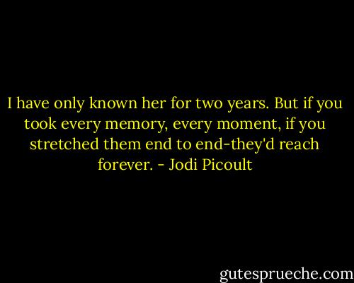 I have only known her for two years. But if you took every memory, every moment, if you stretched them end to end-they'd reach forever. - Jodi Picoult