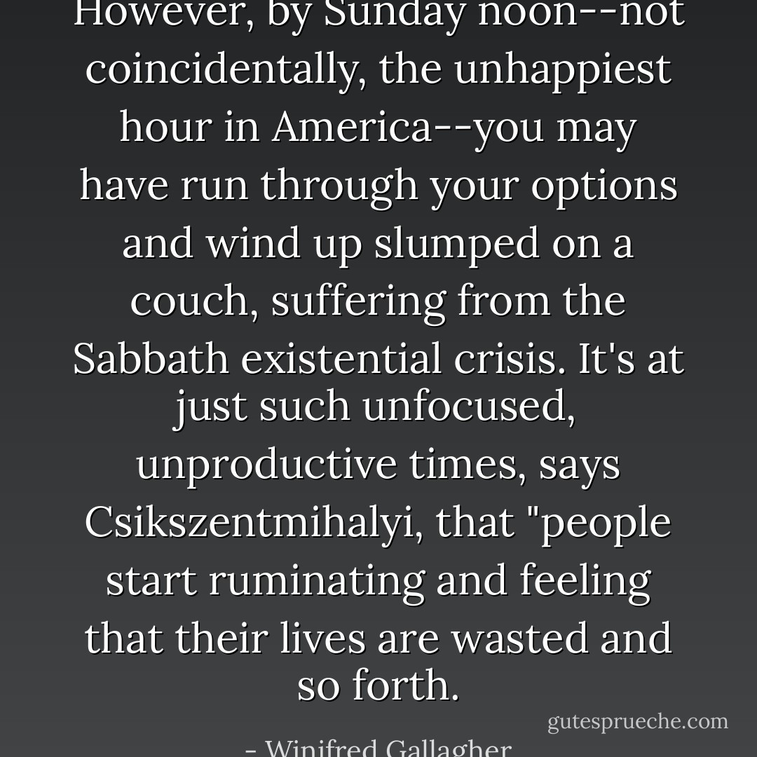 However, by Sunday noon--not coincidentally, the unhappiest hour in America--you may have run through your options and wind up slumped on a couch, suffering from the Sabbath existential crisis. It's at just such unfocused, unproductive times, says Csikszentmihalyi, that "people start ruminating and feeling that their lives are wasted and so forth. - Winifred Gallagher