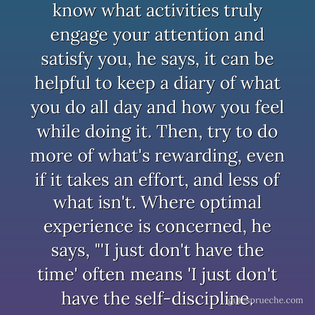Because you actually might not know what activities truly engage your attention and satisfy you, he says, it can be helpful to keep a diary of what you do all day and how you feel while doing it. Then, try to do more of what's rewarding, even if it takes an effort, and less of what isn't. Where optimal experience is concerned, he says, "'I just don't have the time' often means 'I just don't have the self-discipline. - Winifred Gallagher