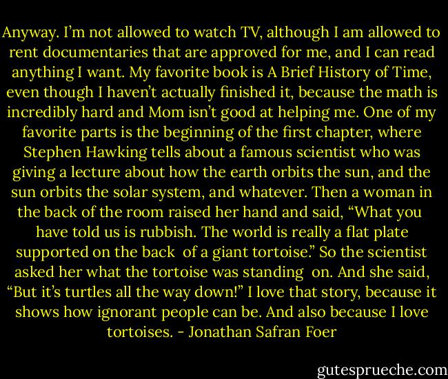 Anyway.<br />I’m not allowed to watch TV, although I am allowed to rent documentaries that are approved for me, and I can read anything I want. My favorite book is A Brief History of Time, even though I haven’t actually finished it, because the math is incredibly hard and Mom isn’t good at helping me. One of my favorite parts is the beginning of the first chapter, where Stephen Hawking tells about a famous scientist who was giving a lecture about how the earth orbits the sun, and the sun orbits the solar system, and whatever. Then a woman in the back of the room raised her hand and said, “What you <br />have told us is rubbish. The world is really a flat plate supported on the back <br />of a giant tortoise.” So the scientist asked her what the tortoise was standing <br />on. And she said, “But it’s turtles all the way down!”<br />I love that story, because it shows how ignorant people can be. And also because I love tortoises. - Jonathan Safran Foer