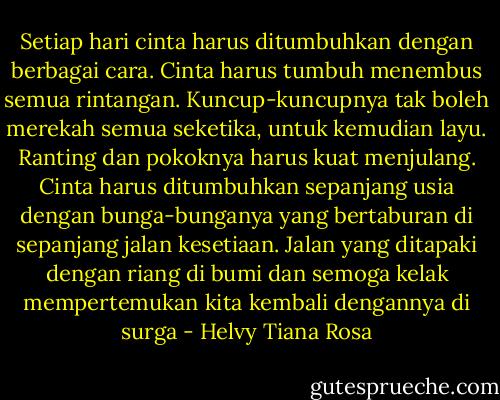 Setiap hari cinta harus ditumbuhkan dengan berbagai cara. Cinta harus tumbuh menembus semua rintangan. Kuncup-kuncupnya tak boleh merekah semua seketika, untuk kemudian layu. Ranting dan pokoknya harus kuat menjulang. Cinta harus ditumbuhkan sepanjang usia dengan bunga-bunganya yang bertaburan di sepanjang jalan kesetiaan. Jalan yang ditapaki dengan riang di bumi dan semoga kelak mempertemukan kita kembali dengannya di surga - Helvy Tiana Rosa