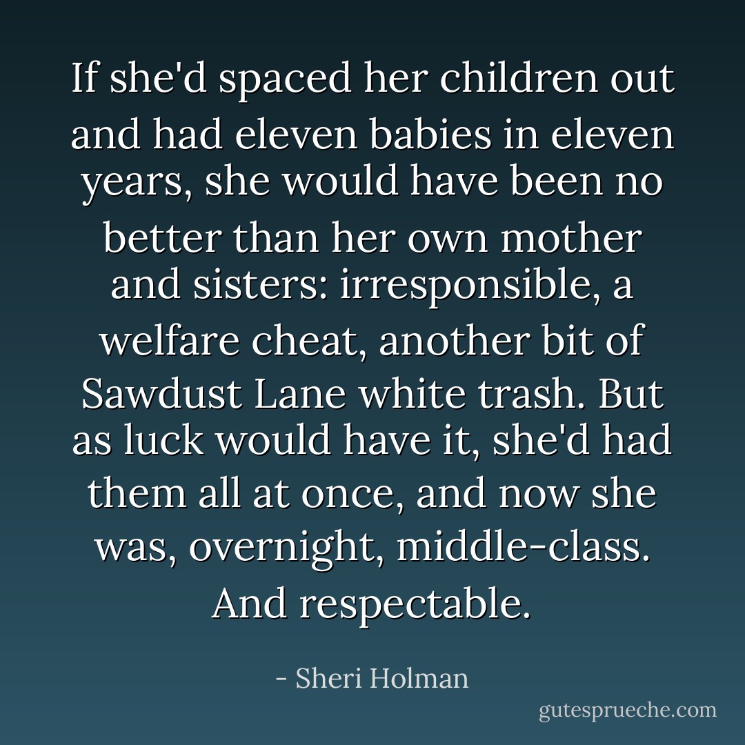 If she'd spaced her children out and had eleven babies in eleven years, she would have been no better than her own mother and sisters: irresponsible, a welfare cheat, another bit of Sawdust Lane white trash. But as luck would have it, she'd had them all at once, and now she was, overnight, middle-class. And respectable. - Sheri Holman