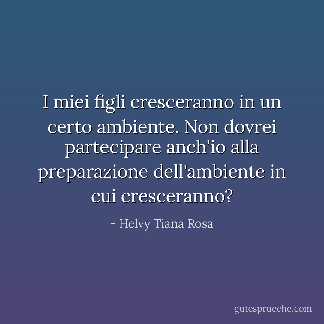 I miei figli cresceranno in un certo ambiente. Non dovrei partecipare anch'io alla preparazione dell'ambiente in cui cresceranno? - Helvy Tiana Rosa