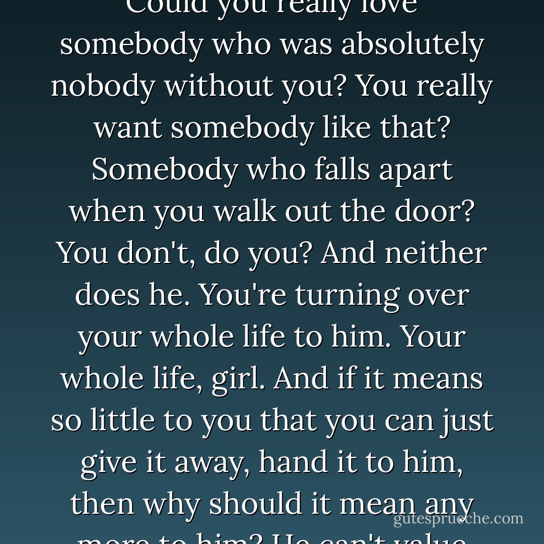 You can't own a human being. You can't lose what you don't own. Suppose you did own him. Could you really love somebody who was absolutely nobody without you? You really want somebody like that? Somebody who falls apart when you walk out the door? You don't, do you? And neither does he. You're turning over your whole life to him. Your whole life, girl. And if it means so little to you that you can just give it away, hand it to him, then why should it mean any more to him? He can't value you more than you value yourself. - Toni Morrison