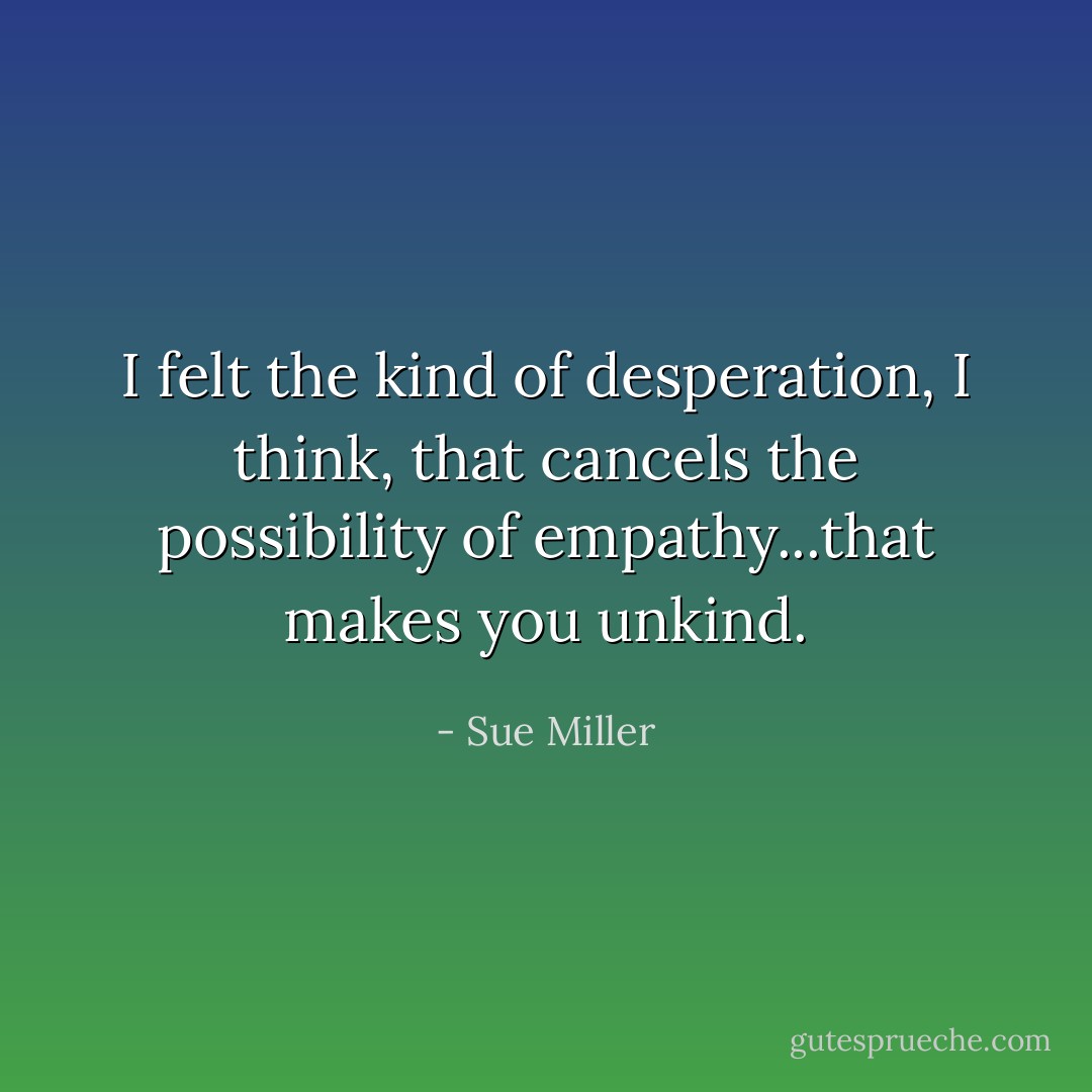 I felt the kind of desperation, I think, that cancels the possibility of empathy...that makes you unkind. - Sue Miller