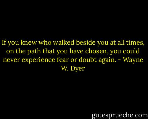 If you knew who walked beside you at all times, on the path that you have chosen, you could never experience fear or doubt again. - Wayne W. Dyer