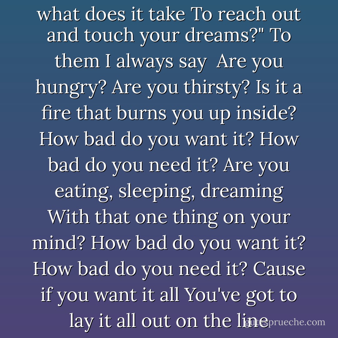 People always ask me<br />"Son what does it take<br />To reach out and touch your dreams?"<br />To them I always say<br /><br />Are you hungry?<br />Are you thirsty?<br />Is it a fire that burns you up inside?<br />How bad do you want it?<br />How bad do you need it?<br />Are you eating, sleeping, dreaming<br />With that one thing on your mind?<br />How bad do you want it?<br />How bad do you need it?<br />Cause if you want it all<br />You've got to lay it all out on the line - Tim McGraw