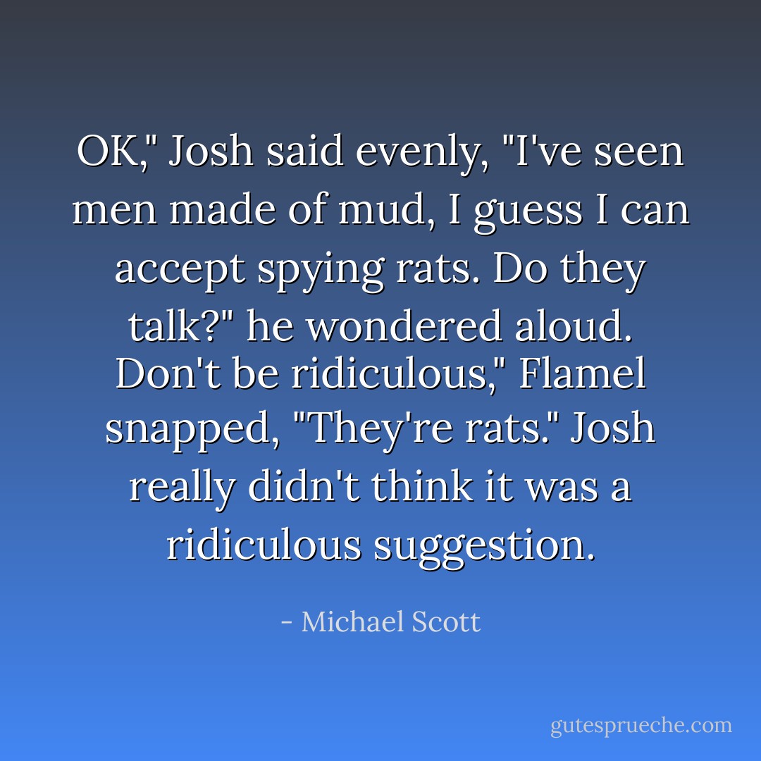 OK," Josh said evenly, "I've seen men made of mud, I guess I can accept spying rats. Do they talk?" he wondered aloud.<br />Don't be ridiculous," Flamel snapped, "They're rats."<br />Josh really didn't think it was a ridiculous suggestion. - Michael Scott