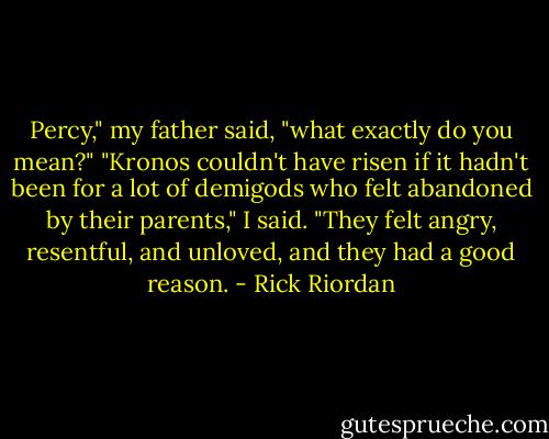 Percy," my father said, "what exactly do you mean?" "Kronos couldn't have risen if it hadn't been for a lot of demigods who felt abandoned by their parents," I said. "They felt angry, resentful, and unloved, and they had a good reason. - Rick Riordan