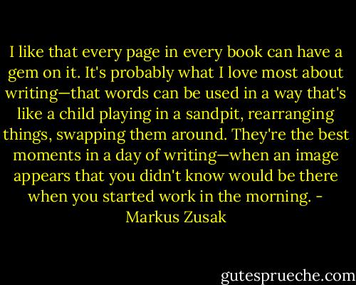 I like that every page in every book can have a gem on it. It's probably what I love most about writing—that words can be used in a way that's like a child playing in a sandpit, rearranging things, swapping them around. They're the best moments in a day of writing—when an image appears that you didn't know would be there when you started work in the morning. - Markus Zusak