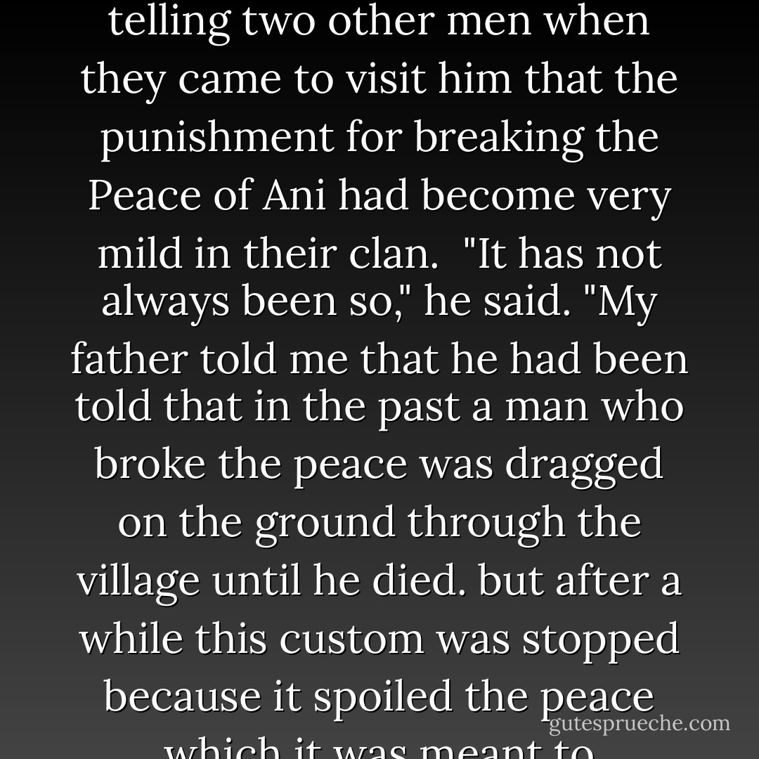 Ogbuef Ezedudu,who was the oldest man in the village, was telling two other men when they came to visit him that the punishment for breaking the Peace of Ani had become very mild in their clan.<br /> "It has not always been so," he said. "My father told me that he had been told that in the past a man who broke the peace was dragged on the ground through the village until he died. but after a while this custom was stopped because it spoiled the peace which it was meant to preserve. - Chinua Achebe