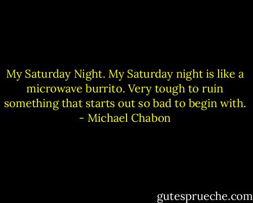 My Saturday Night. My Saturday night is like a microwave burrito. Very tough to ruin something that starts out so bad to begin with. - Michael Chabon