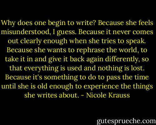 Why does one begin to write? Because she feels misunderstood, I guess. Because it never comes out clearly enough when she tries to speak. Because she wants to rephrase the world, to take it in and give it back again differently, so that everything is used and nothing is lost. Because it's something to do to pass the time until she is old enough to experience the things she writes about. - Nicole Krauss