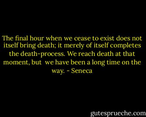 The final hour when we cease to exist does not itself bring death; it merely of itself completes the death-process. We reach death at that moment, but <br />we have been a long time on the way. - Seneca