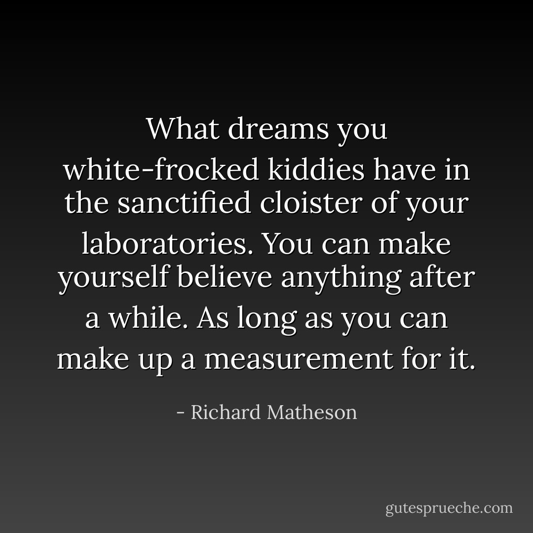 What dreams you white-frocked kiddies have in the sanctified cloister of your laboratories. You can make yourself believe anything after a while. As long as you can make up a measurement for it. - Richard Matheson