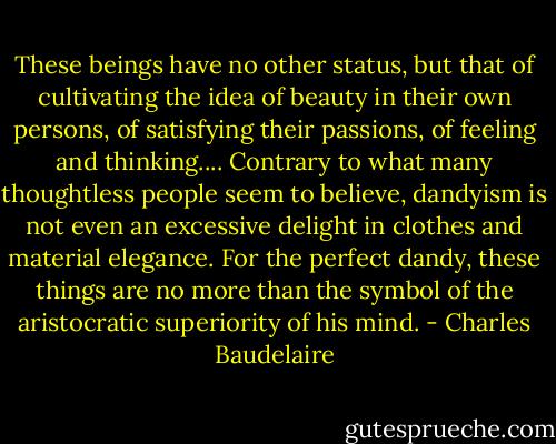 These beings have no other status, but that of cultivating the idea of beauty in their own persons, of satisfying their passions, of feeling and thinking.... Contrary to what many thoughtless people seem to believe, dandyism is not even an excessive delight in clothes and material elegance. For the perfect dandy, these things are no more than the symbol of the aristocratic superiority of his mind. - Charles Baudelaire