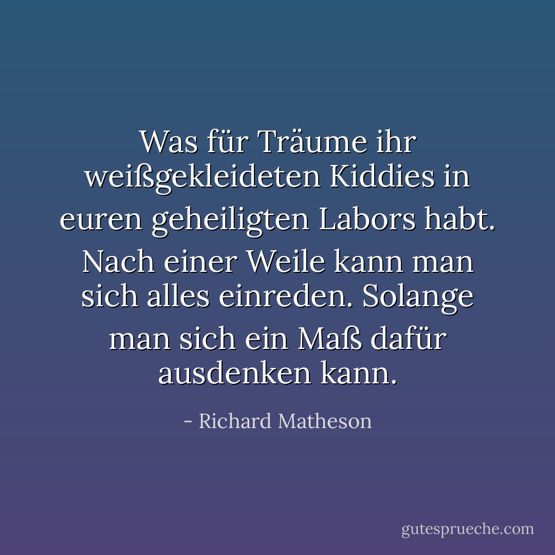 Was für Träume ihr weißgekleideten Kiddies in euren geheiligten Labors habt. Nach einer Weile kann man sich alles einreden. Solange man sich ein Maß dafür ausdenken kann. - Richard Matheson<