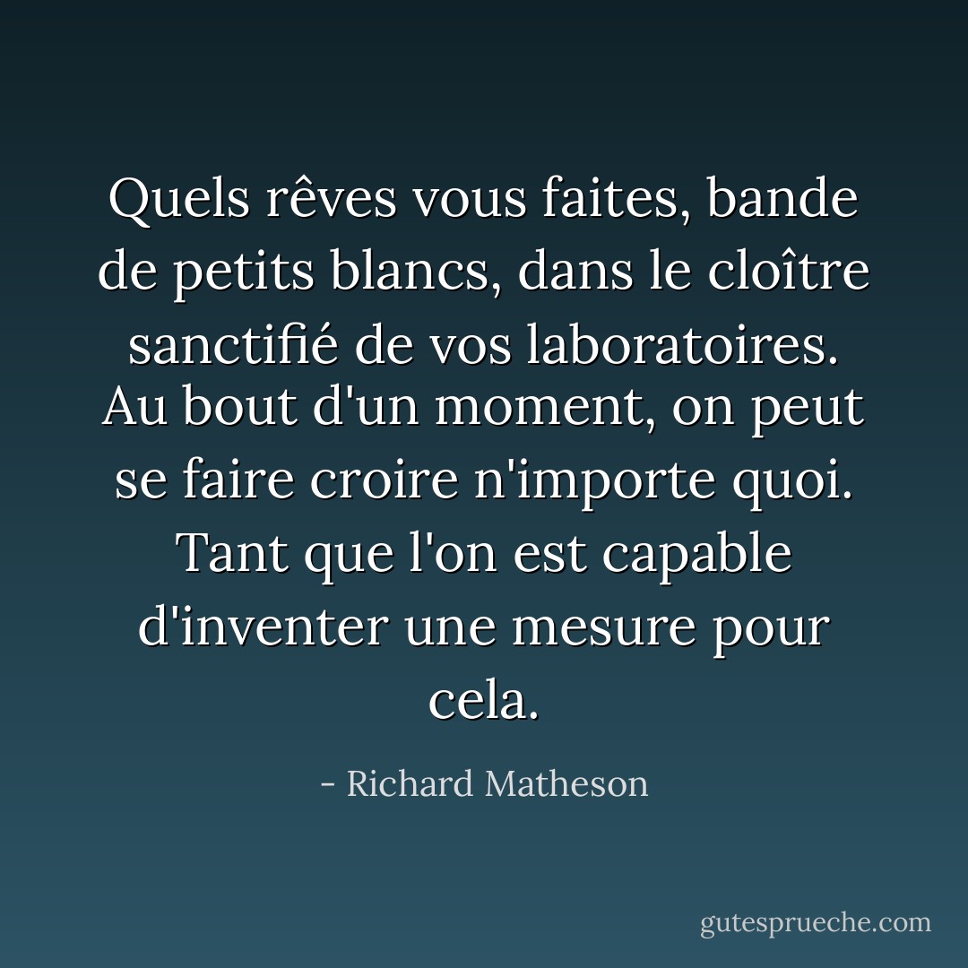 Quels rêves vous faites, bande de petits blancs, dans le cloître sanctifié de vos laboratoires. Au bout d'un moment, on peut se faire croire n'importe quoi. Tant que l'on est capable d'inventer une mesure pour cela. - Richard Matheson