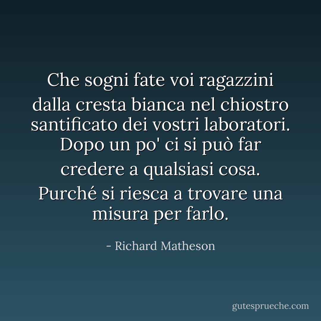Che sogni fate voi ragazzini dalla cresta bianca nel chiostro santificato dei vostri laboratori. Dopo un po' ci si può far credere a qualsiasi cosa. Purché si riesca a trovare una misura per farlo. - Richard Matheson