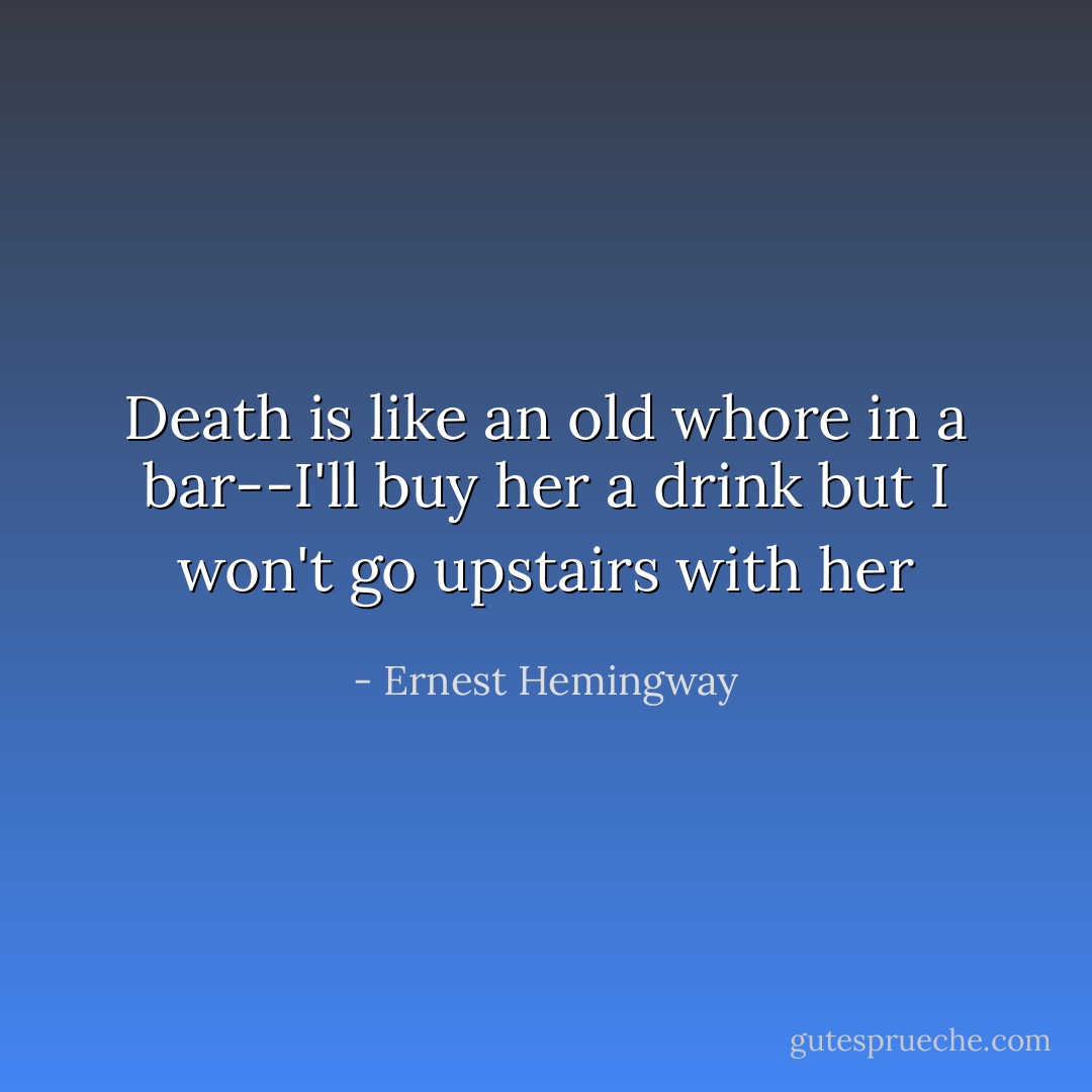 Death is like an old whore in a bar--I'll buy her a drink but I won't go upstairs with her - Ernest Hemingway